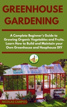 Greenhouse Gardening: A Complete Beginner's Guide to Growing Organic Vegetables and Fruits. Learn How to Build and Maintain your Own Greenhouse and Hoophouse, DIY