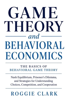 Game Theory & Behavioral Economics: The Basics of Behavioral Game Theory: Nash Equilibrium, Prisoner's Dilemma, and Strategies for Understanding Choices, Competition, and Cooperation