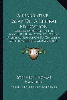 Paperback A Narrative-Essay On A Liberal Education: Chiefly Embodied In The Account Of An Attempt To Give A Liberal Education To Children Of The Working Classes Book