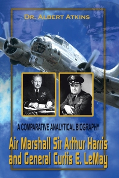 Air Marshall Sir Arthur Harris and General Curtis E. Lemay: A Comparative Analytical Biography