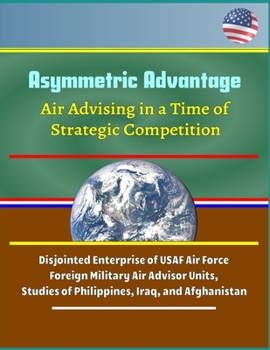 Asymmetric Advantage: Air Advising in a Time of Strategic Competition - Disjointed Enterprise of USAF Air Force Foreign Military Air Advisor Units, Studies of Philippines, Iraq, and Afghanistan
