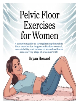 PELVIC FLOOR EXERCISES FOR WOMEN: A complete guide to strengthening the pelvic floor muscles for long-term bladder control, core stability, and ... wellness across every stage of a woman’s life