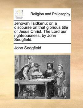 Jehovah Tsidkenu; or, a discourse on that glorious title of Jesus Christ. The Lord our righteousness, by John Sedgfield.