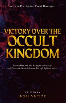 Victory Over the Occult Kingdom: Powerful Decrees and Strategies to Uncover and Dismantle Occult Influence Through Spiritual Vision: A Battle Plan Against Occult Bondages