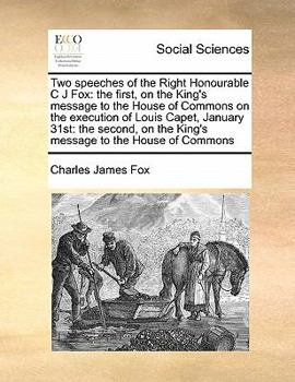 Two speeches of the Right Honourable C J Fox: the first, on the King's message to the House of Commons on the execution of Louis Capet, January 31st: ... on the King's message to the House of Commons