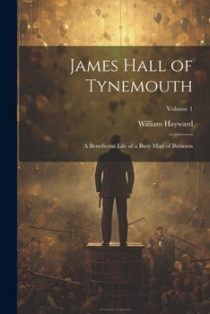 James Hall of Tynemouth: A Beneficent Life of a Busy Man of Business; Volume 1