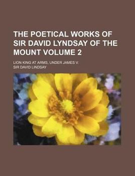 The Poetical Works of Sir David Lyndsay of the Mount Volume 2; Lion King at Arms, Under James V.