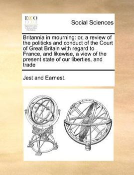 Britannia in mourning: or, a review of the politicks and conduct of the Court of Great Britain with regard to France, and likewise, a view of the present state of our liberties, and trade