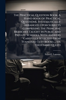 Paperback The Practical Question Book. A Hand-book of Practical Questions, Systematically Arranged Upon Subjects Comprising the Principal Branches Taught in Pub Book