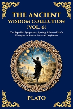 The Ancient Wisdom Collection (Vol. 6): The Republic, Symposium, Apology & Ion - Plato's Dialogues on Justice, Love and Inspiration (Library of Alexandria)