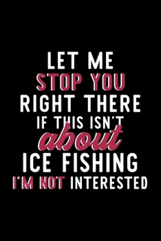 Let Me Stop You Right There If This Isn't About Ice Fishing I'm Not Interested: Notebook for Ice Fishing Lover | Great Christmas & Birthday Gift Idea ... Ice Fishing Fan Diary | 120 pages 6x9 inches