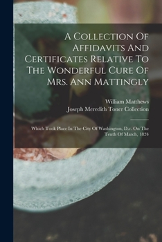 Paperback A Collection Of Affidavits And Certificates Relative To The Wonderful Cure Of Mrs. Ann Mattingly: Which Took Place In The City Of Washington, D.c. On Book