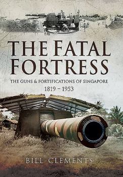 The Fatal Fortress: The Guns and Fortifications of Singapore 1819 - 1953