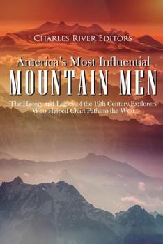 America’s Most Influential Mountain Men: The History and Legacy of the 19th Century Explorers Who Helped Chart Paths to the West