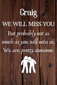 Craig We Will Miss You But Probably Not as Much As You Will Miss us. We Are Pretty Awesome.: Craig Funny gift for coworker / colleague that is leaving ... him or her. (6 x 9 - 110 Blank Lined Pages)