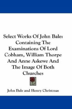 Paperback Select Works Of John Bale: Containing The Examinations Of Lord Cobham, William Thorpe And Anne Askewe And The Image Of Both Churches Book