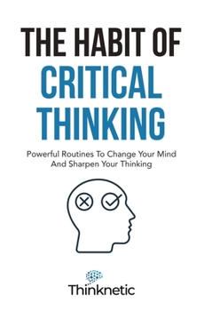 The Habit Of Critical Thinking: Powerful Routines To Change Your Mind And Sharpen Your Thinking