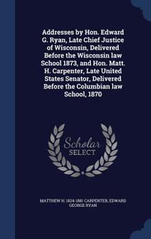 Hardcover Addresses by Hon. Edward G. Ryan, Late Chief Justice of Wisconsin, Delivered Before the Wisconsin law School 1873, and Hon. Matt. H. Carpenter, Late U Book