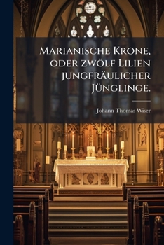 Marianische Krone, Oder Zwölf Lilien Jungfräulicher Jünglinge: Zur Ehre Der Heiligen Jungfrau Maria Und Zur Erbauung Der Jugend, Besonders Der Studierenden...