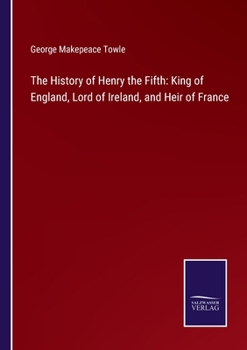 The History of Henry the Fifth: King of England, Lord of Ireland, and Heir of France