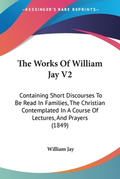 Paperback The Works Of William Jay V2: Containing Short Discourses To Be Read In Families, The Christian Contemplated In A Course Of Lectures, And Prayers (1849 Book