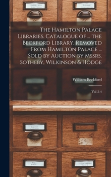 The Hamilton Palace Libraries. Catalogue of ... the Beckford Library, Removed From Hamilton Palace ... Sold by Auction by Mssrs. Sotheby, Wilkinson & Hodge: Vol 3-4