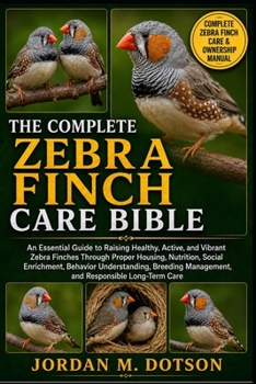 THE COMPLETE ZEBRA FINCH CARE BIBLE: An Essential Guide to Raising Healthy, Active, and Vibrant Zebra Finches Through Proper Housing, Nutrition, ... Management, and Responsible Long-Term Care