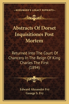 Abstracts Of Dorset Inquisitiones Post Mortem: Returned Into The Court Of Chancery In The Reign Of King Charles The First