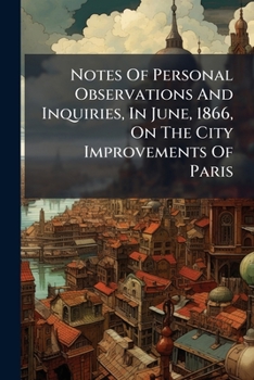 Notes of Personal Observations and Inquiries, in June, 1866, on the City Improvements of Paris: &C., with Appendix. Presented to the Magistrates, Town Council, and Other Representatives of the City of
