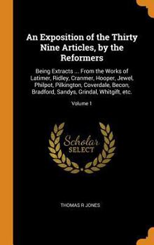An Exposition of the Thirty Nine Articles, by the Reformers: Being Extracts ... from the Works of Latimer, Ridley, Cranmer, Hooper, Jewel, Philpot, Pilkington, Coverdale, Becon, Bradford, Sandys, Grin