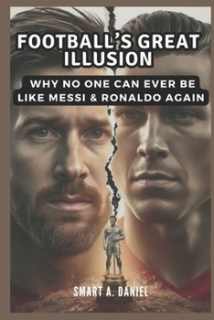 Football’s Great Illusion: Why No One Can Ever Be Like Messi & Ronaldo Again
