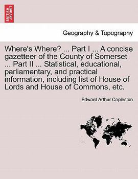 Where's Where? ... Part I ... A concise gazetteer of the County of Somerset ... Part II ... Statistical, educational, parliamentary, and practical ... of House of Lords and House of Commons, etc.