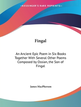 Fingal: An Ancient Epic Poem in Six Books, together with Several Other Poems Composed by Ossian, the Son of Fingal