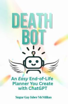 Death Bot: An Easy End-of-Life Planner You Create with ChatGPT by Sugar Gay Isber McMillan (Talk to Your Tools™ A Series on Working with Chat Bots)