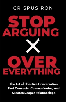 Stop Arguing Over Everything: The Art of Effective Conversation That Connects, Communicates, and Creates Deeper Relationships