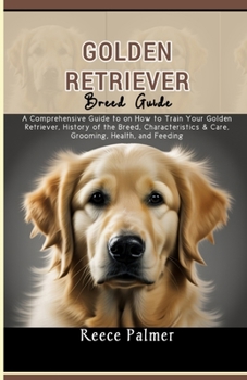 Golden Retriever Breed Guide: A Comprehensive Guide to on How to Train Your Golden Retriever, History of the Breed, Characteristics & Care, Grooming, Health, and Feeding