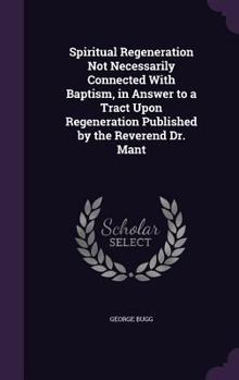 Hardcover Spiritual Regeneration Not Necessarily Connected With Baptism, in Answer to a Tract Upon Regeneration Published by the Reverend Dr. Mant Book