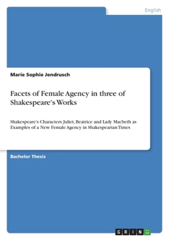 Facets of Female Agency in three of Shakespeare's Works: Shakespeare's Characters Juliet, Beatrice and Lady Macbeth as Examples of a New Female Agency in Shakespearian Times