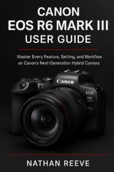 CANON EOS R6 MARK III USER GUIDE: Master Every Feature, Setting, and Workflow on Canon’s Next-Generation Hybrid Camera
