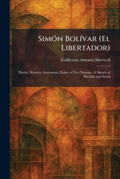 SimÃ3n BolÃ-var (El Libertador): Patriot, Warrior, Statesman, Father of Five Nations: A Sketch of His Life and Work