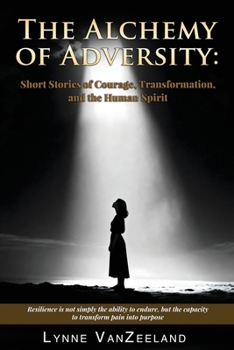 The Alchemy of Adversity: Short Stories of Courage, Transformation, and the Human Spirit