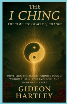 The I Ching: The Timeless Oracle of Change: Unveiling the Ancient Chinese Book of Wisdom That Shaped Emperors, Philosophers, and Modern Thinkers