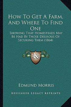 Paperback How To Get A Farm, And Where To Find One: Showing That Homesteads May Be Had By Those Desirous Of Securing Them (1864) Book