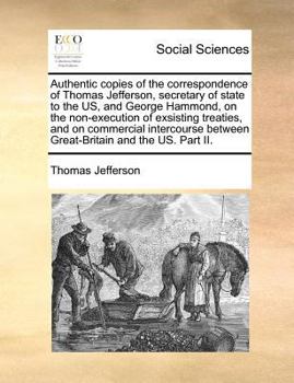 Authentic Copies of the Correspondence of Thomas Jefferson, Secretary of State to the US, and George Hammond, on the Non-execution of Exsisting ... Between Great-Britain and the US. Part II
