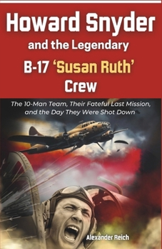 Howard Snyder and the Legendary B-17 ‘Susan Ruth’ Crew: The 10-Man Team, Their Fateful Last Mission, and the Day They Were Shot Down
