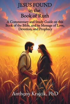 JESUS FOUND IN THE BOOK OF RUTH: A Commentary and Study Guide on this Book of the Bible, and its Message of Love, Devotion, and Prophecy