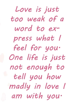 Love is just too weak of a word to express what I feel for you. One life is just not enough to tell you how madly in love I am with you.: Valentine ... 110 Pages, Soft Matte Cover, 6 x 9 In