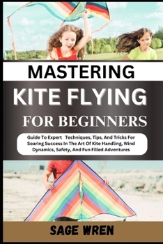 MASTERING KITE FLYING FOR BEGINNER: Guide To Expert Techniques, Tips, And Tricks For Soaring Success In The Art Of Kite Handling, Wind Dynamics, Safety, And Fun Filled Adventures