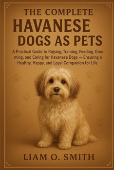 THE COMPLETE HAVANESE DOGS AS PETS: A Practical Guide to Raising, Training, Feeding, Grooming, and Caring for Havanese Dogs — Ensuring a Healthy, Happy, and Loyal Companion for Life