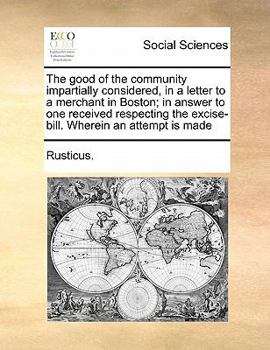 The good of the community impartially considered, in a letter to a merchant in Boston; in answer to one received respecting the excise-bill. Wherein an attempt is made